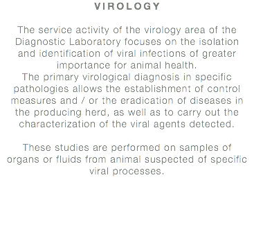 VIROLOGY The service activity of the virology area of the Diagnostic Laboratory focuses on the isolation and identification of viral infections of greater importance for animal health. The primary virological diagnosis in specific pathologies allows the establishment of control measures and / or the eradication of diseases in the producing herd, as well as to carry out the characterization of the viral agents detected. These studies are performed on samples of organs or fluids from animal suspected of specific viral processes.