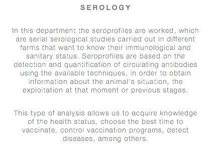 SEROLOGY In this department the seroprofiles are worked, which are serial serological studies carried out in different farms that want to know their immunological and sanitary status. Seroprofiles are based on the detection and quantification of circulating antibodies using the available techniques, in order to obtain information about the animal's situation, the exploitation at that moment or previous stages. This type of analysis allows us to acquire knowledge of the health status, choose the best time to vaccinate, control vaccination programs, detect diseases, among others.