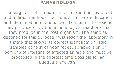 PARASITOLOGY The diagnosis of the parasites is carried out by direct and indirect methods that consist in the identification and identification of such; identification of the lesions they produce or by the immunological reactions that they produce in the host organism. The samples destined for this purpose must reach the laboratory in a state that allows its correct identification; said samples consist of fresh feces, scraped skin or portions of intestine of affected animals and must be processed in the shortest time possible for an adequate analysis.