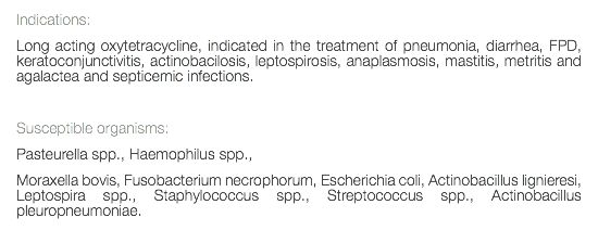 Indications: Long acting oxytetracycline, indicated in the treatment of pneumonia, diarrhea, FPD, keratoconjunctivitis, actinobacilosis, leptospirosis, anaplasmosis, mastitis, metritis and agalactea and septicemic infections. Susceptible organisms: Pasteurella spp., Haemophilus spp., Moraxella bovis, Fusobacterium necrophorum, Escherichia coli, Actinobacillus lignieresi, Leptospira spp., Staphylococcus spp., Streptococcus spp., Actinobacillus pleuropneumoniae. 