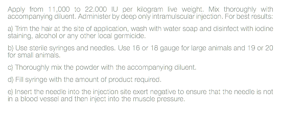 Apply from 11,000 to 22.000 IU per kilogram live weight. Mix thoroughly with accompanying diluent. Administer by deep only intramulscular injection. For best results: a) Trim the hair at the site of application, wash with water soap and disinfect with iodine staining, alcohol or any other local germicide. b) Use sterile syringes and needles. Use 16 or 18 gauge for large animals and 19 or 20 for small animals. c) Thoroughly mix the powder with the accompanying diluent. d) Fill syringe with the amount of product required. e) Insert the needle into the injection site exert negative to ensure that the needle is not in a blood vessel and then inject into the muscle pressure. 