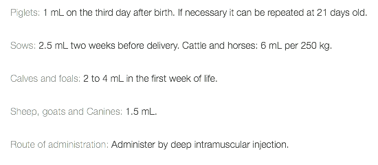 Piglets: 1 mL on the third day after birth. If necessary it can be repeated at 21 days old. Sows: 2.5 mL two weeks before delivery. Cattle and horses: 6 mL per 250 kg. Calves and foals: 2 to 4 mL in the first week of life. Sheep, goats and Canines: 1.5 mL. Route of administration: Administer by deep intramuscular injection. 