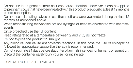  Do not use in pregnant animals as it can cause abortions, however, it can be applied to pregnant cows that have been treated with this product previously, at least 12 months before conception. Do not use in lactating calves unless their mothers were vaccinated during the last 12 months as mentioned above. When reconstituting the vaccine not use syringes or needles disinfected with chemical agents. Once broached use the full content. Keep refrigerated at a temperature between 2 and 7 C, do not freeze. Do not expose the product to sunlight. Any biological can cause anaphylactic reactions. In this case the use of epinephrine followed by appropriate supportive therapy is recommended. Do not vaccinate 21 days before slaughter of animals intended for human consumption. Discard the container safely bury yourself or incinerate. CONTACT YOUR VETERINARIAN 