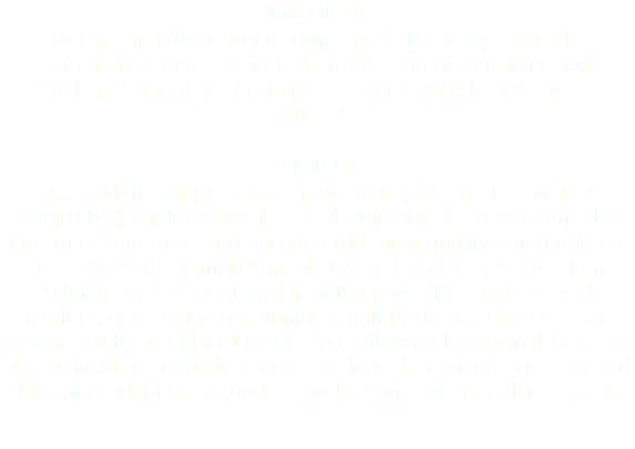 MISSION We are an international company that develops reliable alternatives and solutions that favor the productivity and sustainability of the Agricultural Sector and the welfare of animals. VISION Consolidate our presence in the national market as well as expand to the international markets through the development of innovative products and services with high quality standards for the sectors of Animal, Agricultural and Health and Nutrition. Maintain a close relationship with universities and research centers, developing our human capital with a sense of social responsibility and global vision, to contribute to the well-being of humanity with alternatives and solutions that ensure the safe and efficient production of food, as well as well-being of the animals.