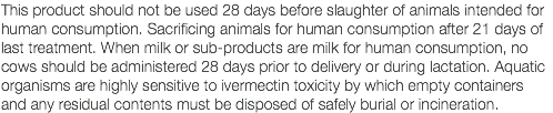 This product should not be used 28 days before slaughter of animals intended for human consumption. Sacrificing animals for human consumption after 21 days of last treatment. When milk or sub-products are milk for human consumption, no cows should be administered 28 days prior to delivery or during lactation. Aquatic organisms are highly sensitive to ivermectin toxicity by which empty containers and any residual contents must be disposed of safely burial or incineration.