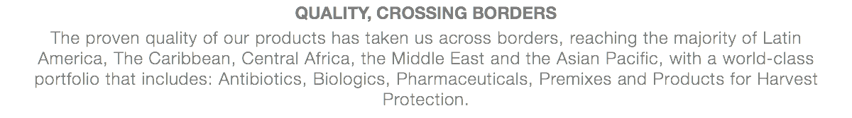 QUALITY, CROSSING BORDERS The proven quality of our products has taken us across borders, reaching the majority of Latin America, The Caribbean, Central Africa, the Middle East and the Asian Pacific, with a world-class portfolio that includes: Antibiotics, Biologics, Pharmaceuticals, Premixes and Products for Harvest Protection.