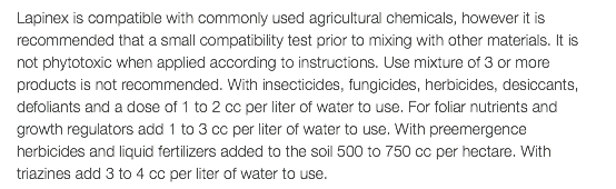 Lapinex is compatible with commonly used agricultural chemicals, however it is recommended that a small compatibility test prior to mixing with other materials. It is not phytotoxic when applied according to instructions. Use mixture of 3 or more products is not recommended. With insecticides, fungicides, herbicides, desiccants, defoliants and a dose of 1 to 2 cc per liter of water to use. For foliar nutrients and growth regulators add 1 to 3 cc per liter of water to use. With preemergence herbicides and liquid fertilizers added to the soil 500 to 750 cc per hectare. With triazines add 3 to 4 cc per liter of water to use.