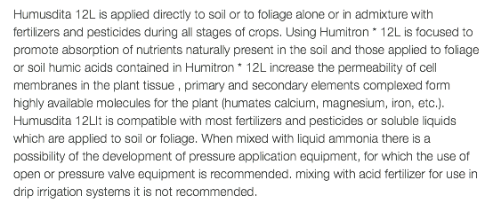 Humusdita 12L is applied directly to soil or to foliage alone or in admixture with fertilizers and pesticides during all stages of crops. Using Humitron * 12L is focused to promote absorption of nutrients naturally present in the soil and those applied to foliage or soil humic acids contained in Humitron * 12L increase the permeability of cell membranes in the plant tissue , primary and secondary elements complexed form highly available molecules for the plant (humates calcium, magnesium, iron, etc.). Humusdita 12LIt is compatible with most fertilizers and pesticides or soluble liquids which are applied to soil or foliage. When mixed with liquid ammonia there is a possibility of the development of pressure application equipment, for which the use of open or pressure valve equipment is recommended. mixing with acid fertilizer for use in drip irrigation systems it is not recommended.