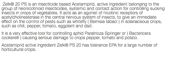  Zelk® 20 PS is an insecticide based Acetamiprid, active ingredient belonging to the group of neonicotinoid insecticides, systemic and contact action for controlling sucking insects in crops of vegetables. It acts as an agonist of nicotinic receptors of acetylcholinesterase in the central nervous system of insects, to give an immediate effect on the control of pests such as whitefly ( Bemisia tabaci ) in solanaceous crops, such as chili, pepper, tomato, eggplant and dad. It is a very effective tool for controlling aphid Paratrioza Springer or ( Bactericera cockerelli ) causing serious damage to crops pepper, tomato and potato. Acetamiprid active ingredient Zelk® PS 20 has tolerance EPA for a large number of horticultural crops.