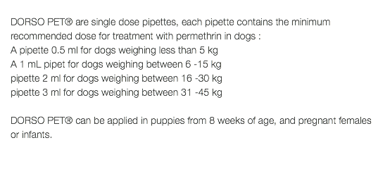  DORSO PET® are single dose pipettes, each pipette contains the minimum recommended dose for treatment with permethrin in dogs : A pipette 0.5 ml for dogs weighing less than 5 kg A 1 mL pipet for dogs weighing between 6 -15 kg pipette 2 ml for dogs weighing between 16 -30 kg pipette 3 ml for dogs weighing between 31 -45 kg DORSO PET® can be applied in puppies from 8 weeks of age, and pregnant females or infants. 