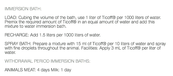  IMMERSION BATH: LOAD: Cubing the volume of the bath, use 1 liter of Ticoff® per 1000 liters of water. Premix the required amount of Ticoff® in an equal amount of water and add this mixture to water immersion bath. RECHARGE: Add 1.5 liters per 1000 liters of water. SPRAY BATH: Prepare a mixture with 15 ml of Ticoff® per 10 liters of water and spray with fine droplets throughout the animal. Facilities: Apply 3 mL of Ticoff® per liter of water. WITHDRAWAL PERIOD IMMERSION BATHS: ANIMALS MEAT: 4 days Milk: 1 day 