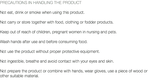 PRECAUTIONS IN HANDLING THE PRODUCT Not eat, drink or smoke when using this product. Not carry or store together with food, clothing or fodder products. Keep out of reach of children, pregnant women in nursing and pets. Wash hands after use and before consuming food. Not use the product without proper protective equipment. Not ingestible, breathe and avoid contact with your eyes and skin. Not prepare the product or combine with hands, wear gloves, use a piece of wood or other suitable material. 