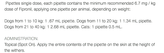  Pipettes single dose, each pipette contains the minimum recommended 6.7 mg / kg dose of Fipronil, applying one pipette per animal, depending on weight: Dogs from 1 to 10 kg: 1 .67 mL pipette. Dogs from 11 to 20 kg: 1 1.34 mL pipette. Dogs from 21 to 40 kg: 1 2.68 mL pipette. Cats: 1 pipette 0.5 mL. ADMINISTRATION: Topical (Spot On). Apply the entire contents of the pipette on the skin at the height of the withers.
