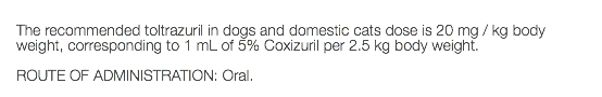  The recommended toltrazuril in dogs and domestic cats dose is 20 mg / kg body weight, corresponding to 1 mL of 5% Coxizuril per 2.5 kg body weight. ROUTE OF ADMINISTRATION: Oral. 