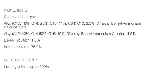  INGREDIENTS: Guaranteed analysis Alkyl (C12: 16%, C14: 23%, C16: 11%, C8 & C10: 2.5%) Dimethyl Benzyl Ammonium Chloride 9.2% Alkyl (C12: 40%, C14 50%, C16: 10%) Dimethyl Benzyl Ammonium Chloride 4.6% Bis-N-Trilbultiltin 1.0% Inert ingredients 76.0% INERT INGREDIENTS Inert ingredients up to 100% 