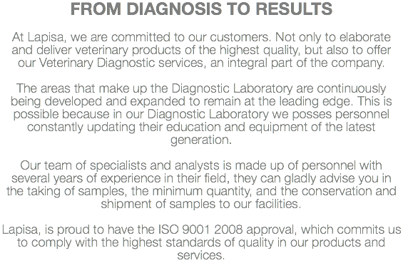 FROM DIAGNOSIS TO RESULTS At Lapisa, we are committed to our customers. Not only to elaborate and deliver veterinary products of the highest quality, but also to offer our Veterinary Diagnostic services, an integral part of the company. The areas that make up the Diagnostic Laboratory are continuously being developed and expanded to remain at the leading edge. This is possible because in our Diagnostic Laboratory we posses personnel constantly updating their education and equipment of the latest generation. Our team of specialists and analysts is made up of personnel with several years of experience in their field, they can gladly advise you in the taking of samples, the minimum quantity, and the conservation and shipment of samples to our facilities. Lapisa, is proud to have the ISO 9001 2008 approval, which commits us to comply with the highest standards of quality in our products and services.
