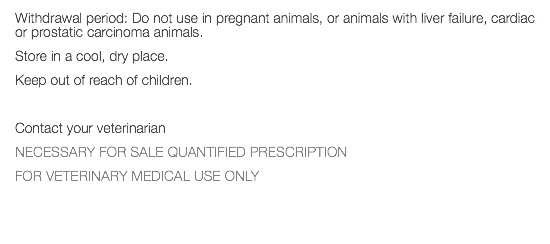 Withdrawal period: Do not use in pregnant animals, or animals with liver failure, cardiac or prostatic carcinoma animals. Store in a cool, dry place. Keep out of reach of children. Contact your veterinarian NECESSARY FOR SALE QUANTIFIED PRESCRIPTION FOR VETERINARY MEDICAL USE ONLY 