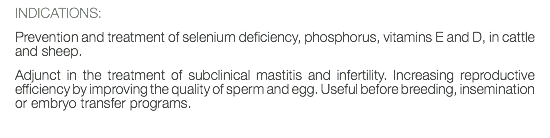 INDICATIONS: Prevention and treatment of selenium deficiency, phosphorus, vitamins E and D, in cattle and sheep. Adjunct in the treatment of subclinical mastitis and infertility. Increasing reproductive efficiency by improving the quality of sperm and egg. Useful before breeding, insemination or embryo transfer programs. 