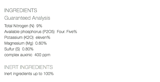  INGREDIENTS Guaranteed Analysis Total Nitrogen (N) 9% Available phosphorus (P2O5) Four. Five% Potassium (K2O) eleven% Magnesium (Mg) 0.60% Sulfur (S) 0.80% complex auxinic 400 ppm INERT INGREDIENTS Inert ingredients up to 100% 