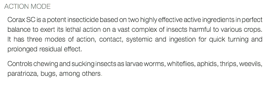  ACTION MODE Corax SC is a potent insecticide based on two highly effective active ingredients in perfect balance to exert its lethal action on a vast complex of insects harmful to various crops. It has three modes of action, contact, systemic and ingestion for quick turning and prolonged residual effect. Controls chewing and sucking insects as larvae worms, whiteflies, aphids, thrips, weevils, paratrioza, bugs, among others.