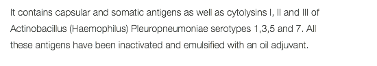 It contains capsular and somatic antigens as well as cytolysins I, II and III of Actinobacillus (Haemophilus) Pleuropneumoniae serotypes 1,3,5 and 7. All these antigens have been inactivated and emulsified with an oil adjuvant. 