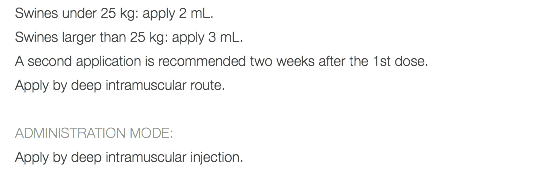 Swines under 25 kg: apply 2 mL. Swines larger than 25 kg: apply 3 mL. A second application is recommended two weeks after the 1st dose. Apply by deep intramuscular route. ADMINISTRATION MODE: Apply by deep intramuscular injection.