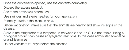 Once the container is opened, use the contents completely. Discard the excess product. Shake the bottle well before use. Use syringes and sterile needles for your application. Perfectly disinfect the injection area. Before vaccination, make sure that the animals are healthy and show no signs of the disease. Store in the refrigerator at a temperature between 2 and 7 ° C. Do not freeze. Being a biological product can cause anaphylactic reactions. In this case administer adrenaline or antihistamines. Do not vaccinate 21 days before the sacrifice.