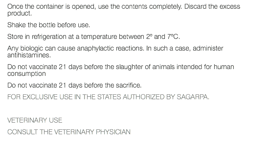 Once the container is opened, use the contents completely. Discard the excess product. Shake the bottle before use. Store in refrigeration at a temperature between 2º and 7ºC. Any biologic can cause anaphylactic reactions. In such a case, administer antihistamines. Do not vaccinate 21 days before the slaughter of animals intended for human consumption Do not vaccinate 21 days before the sacrifice. FOR EXCLUSIVE USE IN THE STATES AUTHORIZED BY SAGARPA. VETERINARY USE CONSULT THE VETERINARY PHYSICIAN 