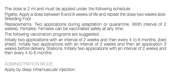  The dose is 2 ml and must be applied under the following schedule: Piglets: Apply a dose between 6 and 8 weeks of life and repeat the dose two weeks later. Breeding Foot Replacements: Two applications during adaptation or quarantine. (With interval of 2 weeks). Females: Females can be vaccinated safely at any time. The following vaccination programs are suggested: Initially two applications with an interval of 2 weeks and then every 4 to 6 months. (bed sheet). Initially two applications with an interval of 2 weeks and then an application 3 weeks before delivery. Stallions: Initially two applications with an interval of 2 weeks and then every 4 to 6 months. ADMINISTRATION MODE: Apply by deep intramuscular injection. 