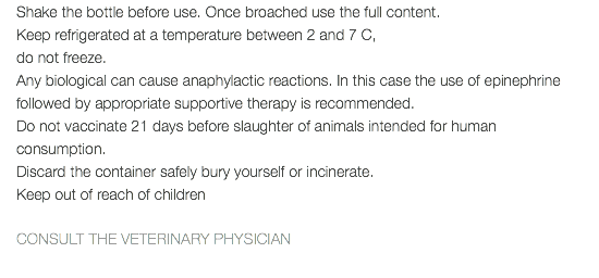 Shake the bottle before use. Once broached use the full content. Keep refrigerated at a temperature between 2 and 7 C, do not freeze. Any biological can cause anaphylactic reactions. In this case the use of epinephrine followed by appropriate supportive therapy is recommended. Do not vaccinate 21 days before slaughter of animals intended for human consumption. Discard the container safely bury yourself or incinerate. Keep out of reach of children CONSULT THE VETERINARY PHYSICIAN