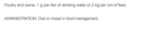 Poultry and swine: 1 g per liter of drinking water or 2 kg per ton of feed. ADMINISTRATION: Oral or mixed in food management.