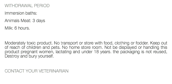 WITHDRAWAL PERIOD Immersion baths: Animals Meat: 3 days Milk: 6 hours. Moderately toxic product. No transport or store with food, clothing or fodder. Keep out of reach of children and pets. No home store room. Not be displayed or handling this product pregnant women, lactating and under 18 years. the packaging is not reused, Destroy and bury yourself. CONTACT YOUR VETERINARIAN