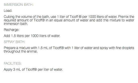 IMMERSION BATH: Load: Cubing the volume of the bath, use 1 liter of Ticoff ® per 1000 liters of water. Premix the required amount of Ticoff® in an equal amount of water and add this mixture to water immersion bath. Recharge: Add 1.5 liters per 1000 liters of water. SPRAY BATH: Prepare a mixture with 1.5 mL of Ticoff® with 1 liter of water and spray with fine droplets throughout the animal. FACILITIES: Apply 3 mL of Ticoff® per liter of water. 