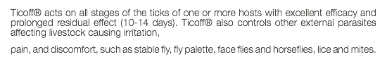 Ticoff® acts on all stages of the ticks of one or more hosts with excellent efficacy and prolonged residual effect (10-14 days). Ticoff® also controls other external parasites affecting livestock causing irritation, pain, and discomfort, such as stable fly, fly palette, face flies and horseflies, lice and mites.