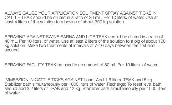  ALWAYS GAUGE YOUR APPLICATION EQUIPMENT SPRAY AGAINST TICKS IN CATTLE TRAK should be diluted in a ratio of 20 mL. Per 10 liters. of water. Use at least 4 liters of the solution to a bovine of about 300 kg solution. SPRAYING AGAINST SWINE SARNA AND LICE TRAK should be diluted in a ratio of 40 mL. Per 10 liters. of water. Use at least 2 liters of the solution to a pig of about 100 kg solution. Make two treatments at intervals of 7-10 days between the first and second. SPRAYING FACILITY TRAK be used in an amount of 80 ml. Per 10 liters. of water. IMMERSION IN CATTLE TICKS AGAINST Load: Add 1.6 liters. TRAK and 6 kg. Stabilizer bath simultaneously per 1000 liters of water. Recharge: To reset level bath should add 3.2 liters of TRAK and 12 kg. Stabilizer bath simultaneously per 1000 liters of water. 