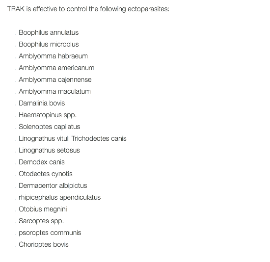 TRAK is effective to control the following ectoparasites: . Boophilus annulatus . Boophilus microplus . Amblyomma habraeum . Amblyomma americanum . Amblyomma cajennense . Amblyomma maculatum . Damalinia bovis . Haematopinus spp. . Solenoptes capilatus . Linognathus vituli Trichodectes canis . Linognathus setosus . Demodex canis . Otodectes cynotis . Dermacentor albipictus . rhipicephalus apendiculatus . Otobius megnini . Sarcoptes spp. . psoroptes communis . Chorioptes bovis 