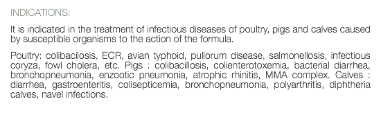 INDICATIONS: It is indicated in the treatment of infectious diseases of poultry, pigs and calves caused by susceptible organisms to the action of the formula. Poultry: colibacilosis, ECR, avian typhoid, pullorum disease, salmonellosis, infectious coryza, fowl cholera, etc. Pigs : colibacillosis, colienterotoxemia, bacterial diarrhea, bronchopneumonia, enzootic pneumonia, atrophic rhinitis, MMA complex. Calves : diarrhea, gastroenteritis, colisepticemia, bronchopneumonia, polyarthritis, diphtheria calves, navel infections. 