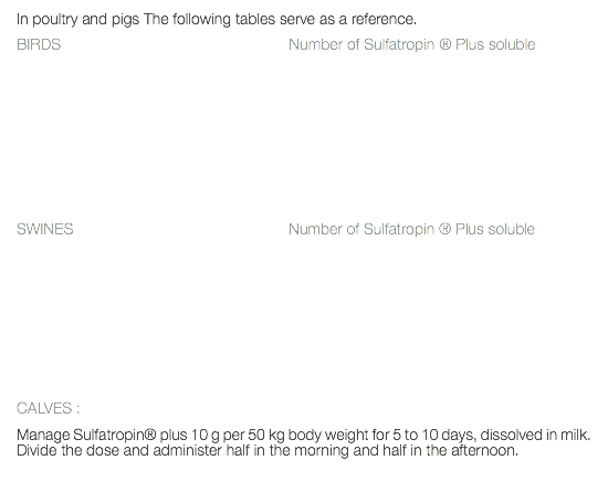 In poultry and pigs The following tables serve as a reference. BIRDS Number of Sulfatropin ® Plus soluble SWINES Number of Sulfatropin ® Plus soluble CALVES : Manage Sulfatropin® plus 10 g per 50 kg body weight for 5 to 10 days, dissolved in milk. Divide the dose and administer half in the morning and half in the afternoon.