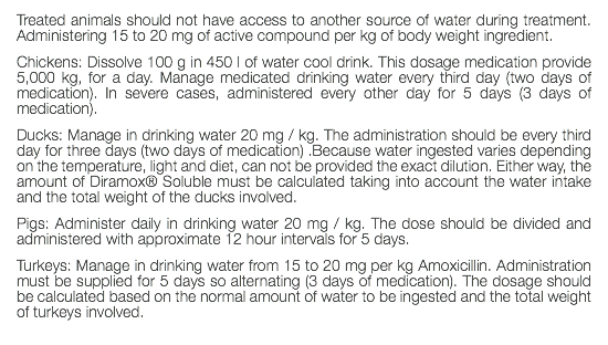 Treated animals should not have access to another source of water during treatment. Administering 15 to 20 mg of active compound per kg of body weight ingredient. Chickens: Dissolve 100 g in 450 l of water cool drink. This dosage medication provide 5,000 kg, for a day. Manage medicated drinking water every third day (two days of medication). In severe cases, administered every other day for 5 days (3 days of medication). Ducks: Manage in drinking water 20 mg / kg. The administration should be every third day for three days (two days of medication) .Because water ingested varies depending on the temperature, light and diet, can not be provided the exact dilution. Either way, the amount of Diramox® Soluble must be calculated taking into account the water intake and the total weight of the ducks involved. Pigs: Administer daily in drinking water 20 mg / kg. The dose should be divided and administered with approximate 12 hour intervals for 5 days. Turkeys: Manage in drinking water from 15 to 20 mg per kg Amoxicillin. Administration must be supplied for 5 days so alternating (3 days of medication). The dosage should be calculated based on the normal amount of water to be ingested and the total weight of turkeys involved. 