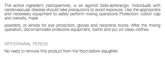 The active ingredient (ractopamine), is an agonist beta-adrenergic. Individuals with cardiovascular disease should take precautions to avoid exposure. Use the appropriate and necessary equipment to safely perform mixing operations Protection: cotton cap and overalls, mask powders, or lenses for eye protection, gloves and neoprene boots. After the mixing operation, decontaminate protective equipment, bathe and put on clean clothes. WITHDRAWAL PERIOD: No need to remove this product from the food before slaughter 