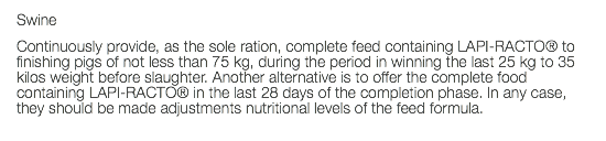 Swine Continuously provide, as the sole ration, complete feed containing LAPI-RACTO® to finishing pigs of not less than 75 kg, during the period in winning the last 25 kg to 35 kilos weight before slaughter. Another alternative is to offer the complete food containing LAPI-RACTO® in the last 28 days of the completion phase. In any case, they should be made adjustments nutritional levels of the feed formula. 