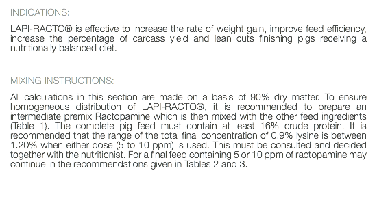 INDICATIONS: LAPI-RACTO® is effective to increase the rate of weight gain, improve feed efficiency, increase the percentage of carcass yield and lean cuts finishing pigs receiving a nutritionally balanced diet. MIXING INSTRUCTIONS: All calculations in this section are made on a basis of 90% dry matter. To ensure homogeneous distribution of LAPI-RACTO®, it is recommended to prepare an intermediate premix Ractopamine which is then mixed with the other feed ingredients (Table 1). The complete pig feed must contain at least 16% crude protein. It is recommended that the range of the total final concentration of 0.9% lysine is between 1.20% when either dose (5 to 10 ppm) is used. This must be consulted and decided together with the nutritionist. For a final feed containing 5 or 10 ppm of ractopamine may continue in the recommendations given in Tables 2 and 3. 