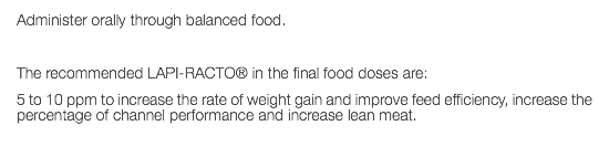 Administer orally through balanced food. The recommended LAPI-RACTO® in the final food doses are: 5 to 10 ppm to increase the rate of weight gain and improve feed efficiency, increase the percentage of channel performance and increase lean meat. 