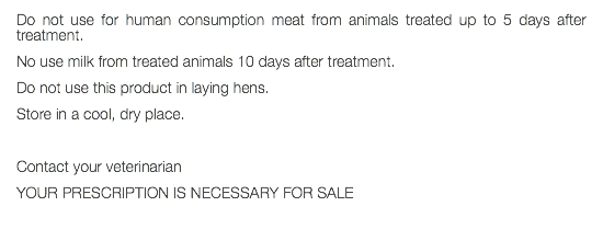 Do not use for human consumption meat from animals treated up to 5 days after treatment. No use milk from treated animals 10 days after treatment. Do not use this product in laying hens. Store in a cool, dry place. Contact your veterinarian YOUR PRESCRIPTION IS NECESSARY FOR SALE 