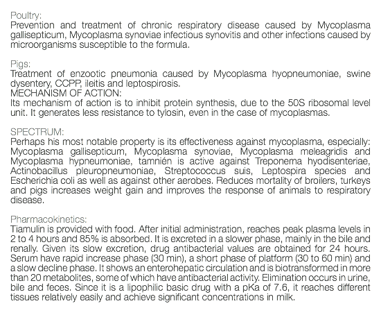  Poultry: Prevention and treatment of chronic respiratory disease caused by Mycoplasma gallisepticum, Mycoplasma synoviae infectious synovitis and other infections caused by microorganisms susceptible to the formula. Pigs: Treatment of enzootic pneumonia caused by Mycoplasma hyopneumoniae, swine dysentery, CCPP, ileitis and leptospirosis. MECHANISM OF ACTION: Its mechanism of action is to inhibit protein synthesis, due to the 50S ribosomal level unit. It generates less resistance to tylosin, even in the case of mycoplasmas. SPECTRUM: Perhaps his most notable property is its effectiveness against mycoplasma, especially: Mycoplasma gallisepticum, Mycoplasma synoviae, Mycoplasma meleagridis and Mycoplasma hypneumoniae, tamnién is active against Treponema hyodisenteriae, Actinobacillus pleuropneumoniae, Streptococcus suis, Leptospira species and Escherichia coli as well as against other aerobes. Reduces mortality of broilers, turkeys and pigs increases weight gain and improves the response of animals to respiratory disease. Pharmacokinetics: Tiamulin is provided with food. After initial administration, reaches peak plasma levels in 2 to 4 hours and 85% is absorbed. It is excreted in a slower phase, mainly in the bile and renally. Given its slow excretion, drug antibacterial values are obtained for 24 hours. Serum have rapid increase phase (30 min), a short phase of platform (30 to 60 min) and a slow decline phase. It shows an enterohepatic circulation and is biotransformed in more than 20 metabolites, some of which have antibacterial activity. Elimination occurs in urine, bile and feces. Since it is a lipophilic basic drug with a pKa of 7.6, it reaches different tissues relatively easily and achieve significant concentrations in milk. 