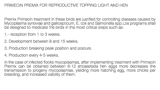 PRIMECIN PREMIX FOR REPRODUCTIVE TOPPING LIGHT AND HEN Premix Primecin treatment in these birds are justified for controlling diseases caused by Mycoplasma synoviae and gallicepticum, E. coli and Salmonella spp.Los programs shall be designed to medicate the birds in the most critical steps such as: 1.- reception from 1 to 3 weeks. 2. Development between 8 and 15 weeks. 3. Production breaking peak position and posture. 4. Production every 4-5 weeks. In the case of infected flocks mycoplasmas, after implementing treatment with Primecin Premix can be obtained between 8-12 encasetada hen eggs more decreases the transmission to progeny mycoplasmas, yielding more hatching egg, more chicks per breeding, and increased viability of them. 