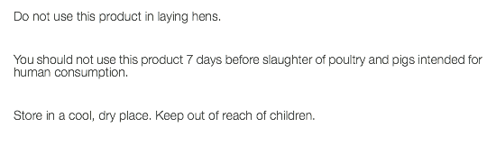 Do not use this product in laying hens. You should not use this product 7 days before slaughter of poultry and pigs intended for human consumption. Store in a cool, dry place. Keep out of reach of children. 