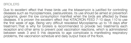 BROILERS Due to excellent effect that these birds use the kitasamycin is justified for controlling diseases such as mycoplasmosis, pasteurellosis. Its use should be aimed at prevention programs, given the low consumption manifest when the birds are affected by these diseases. It is proven the excellent effect that KITACRON FEED 7-10 days 110 to use the first week of age. Being very difficult reisolated Mycoplasma up to 18 days after treatment.That is why for broilers is recommended to provide two treatments each reception and other aims to prevent post vaccination reactions, which is administered between week 3 and 5 this depends to age complicate is manifesting respiratory problems, the vaccination schedule and daily output trace of the flock. 