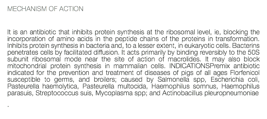 MECHANISM OF ACTION It is an antibiotic that inhibits protein synthesis at the ribosomal level, ie, blocking the incorporation of amino acids in the peptide chains of the proteins in transformation. Inhibits protein synthesis in bacteria and, to a lesser extent, in eukaryotic cells. Bacterins penetrates cells by facilitated diffusion. It acts primarily by binding reversibly to the 50S subunit ribosomal mode near the site of action of macrolides. It may also block mitochondrial protein synthesis in mammalian cells. INDICATIONSPremix antibiotic indicated for the prevention and treatment of diseases of pigs of all ages Florfenicol susceptible to germs, and broilers; caused by Salmonella spp, Escherichia coli, Pasteurella haemolytica, Pasteurella multocida, Haemophilus somnus, Haemophilus parasuis, Streptococcus suis, Mycoplasma spp; and Actinobacillus pleuropneumoniae .