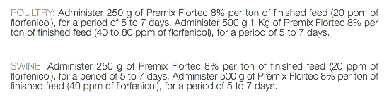 POULTRY: Administer 250 g of Premix Flortec 8% per ton of finished feed (20 ppm of florfenicol), for a period of 5 to 7 days. Administer 500 g 1 Kg of Premix Flortec 8% per ton of finished feed (40 to 80 ppm of florfenicol), for a period of 5 to 7 days. SWINE: Administer 250 g of Premix Flortec 8% per ton of finished feed (20 ppm of florfenicol), for a period of 5 to 7 days. Administer 500 g of Premix Flortec 8% per ton of finished feed (40 ppm of florfenicol), for a period of 5 to 7 days. 